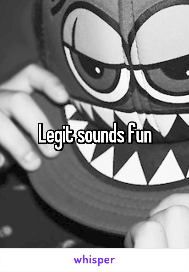 Legit sounds fun