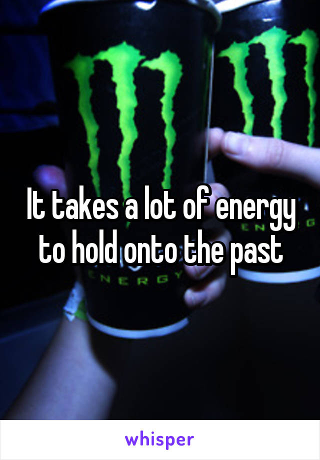 It takes a lot of energy to hold onto the past