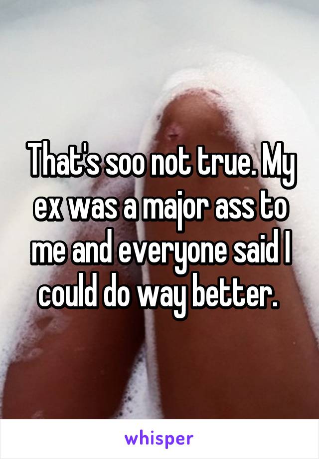 That's soo not true. My ex was a major ass to me and everyone said I could do way better. 