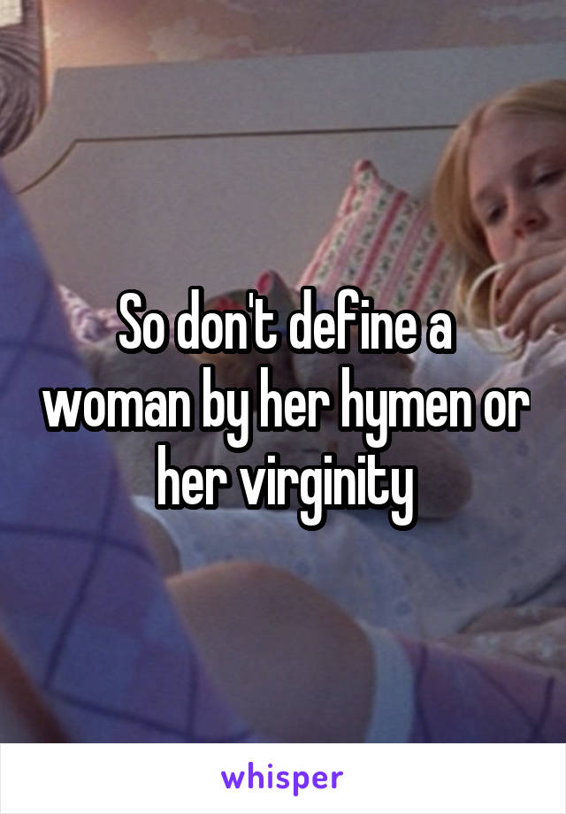 So don't define a woman by her hymen or her virginity