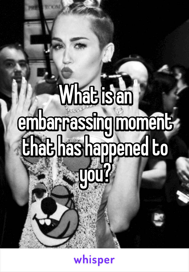 What is an embarrassing moment that has happened to you?