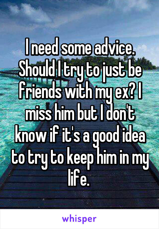 I need some advice. Should I try to just be friends with my ex? I miss him but I don't know if it's a good idea to try to keep him in my life. 