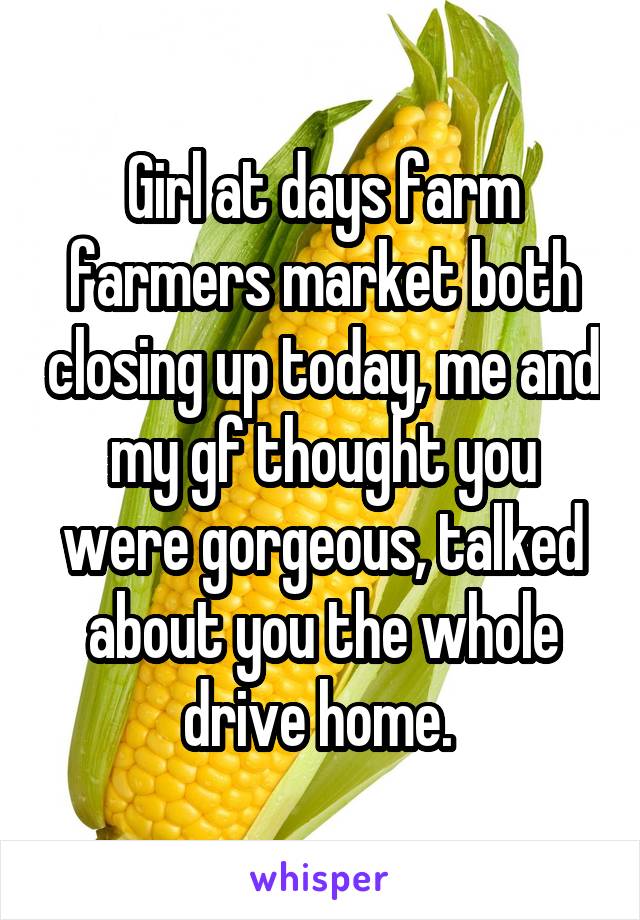Girl at days farm farmers market both closing up today, me and my gf thought you were gorgeous, talked about you the whole drive home. 