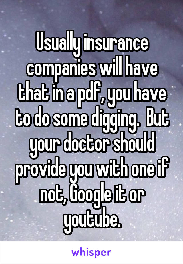 Usually insurance companies will have that in a pdf, you have to do some digging.  But your doctor should provide you with one if not, Google it or youtube.