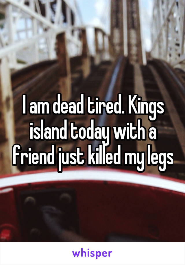 I am dead tired. Kings island today with a friend just killed my legs