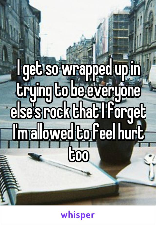 I get so wrapped up in trying to be everyone else's rock that I forget I'm allowed to feel hurt too