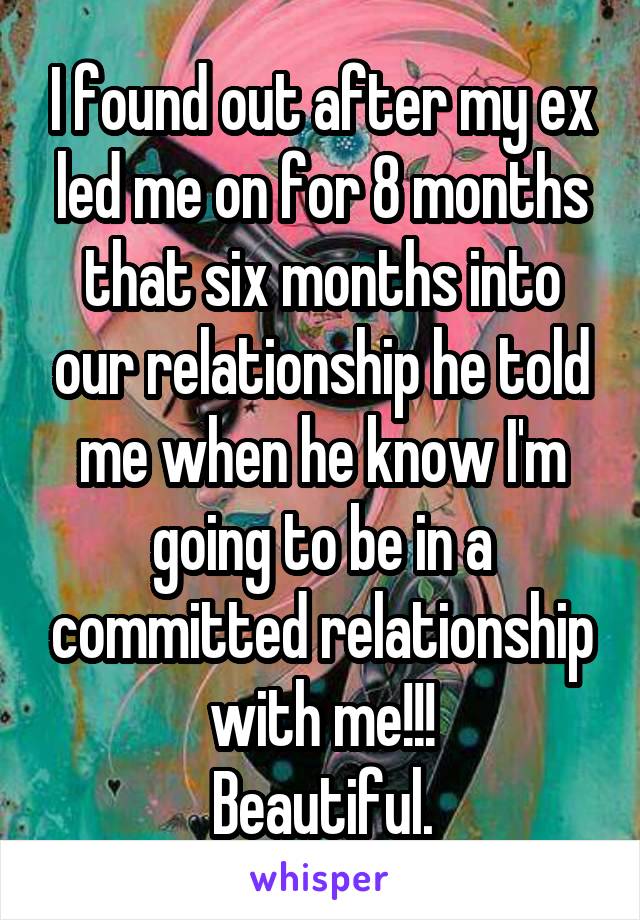 I found out after my ex led me on for 8 months that six months into our relationship he told me when he know I'm going to be in a committed relationship with me!!!
Beautiful.