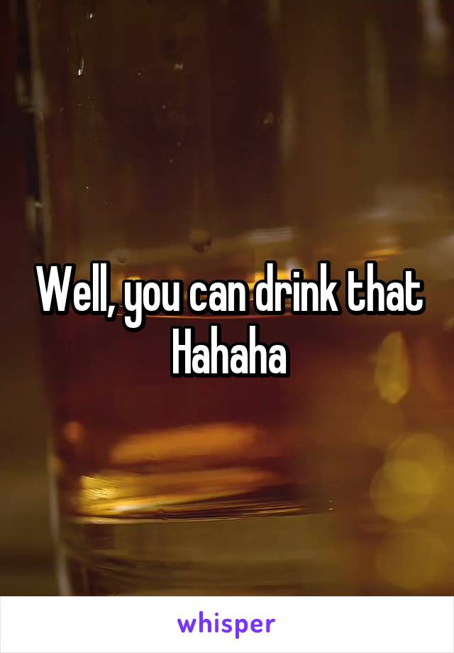 Well, you can drink that
Hahaha