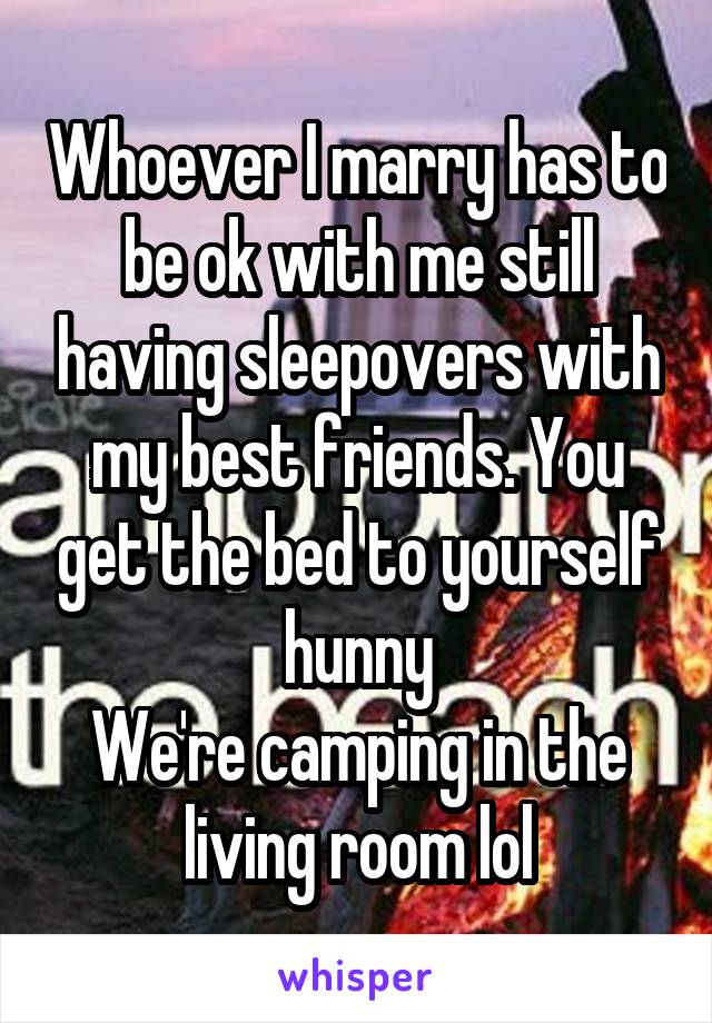 Whoever I marry has to be ok with me still having sleepovers with my best friends. You get the bed to yourself hunny
We're camping in the living room lol