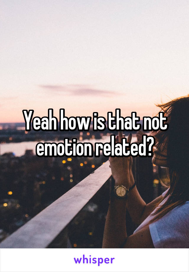 Yeah how is that not emotion related?