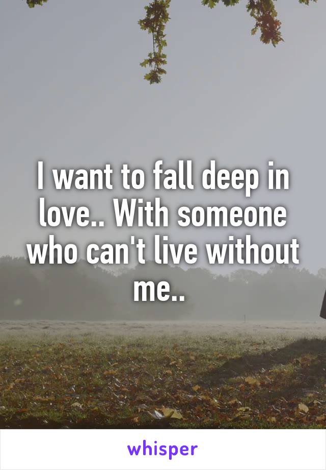 I want to fall deep in love.. With someone who can't live without me.. 