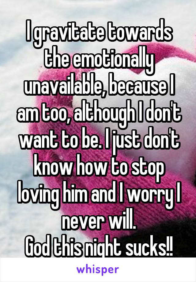 I gravitate towards the emotionally unavailable, because I am too, although I don't want to be. I just don't know how to stop loving him and I worry I never will.
God this night sucks!!