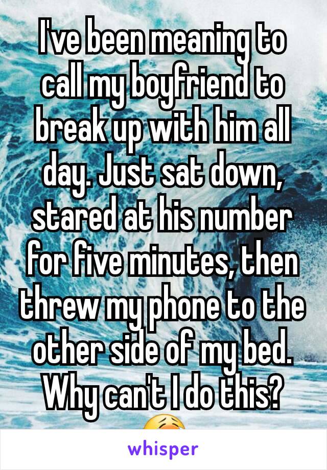 I've been meaning to call my boyfriend to break up with him all day. Just sat down, stared at his number for five minutes, then threw my phone to the other side of my bed. Why can't I do this? 😭
