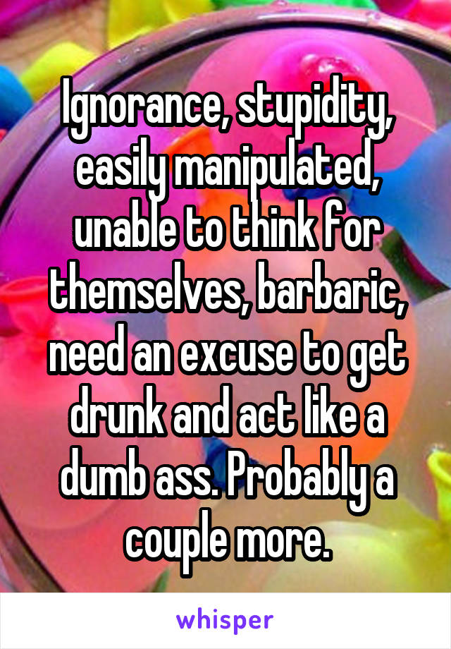 Ignorance, stupidity, easily manipulated, unable to think for themselves, barbaric, need an excuse to get drunk and act like a dumb ass. Probably a couple more.