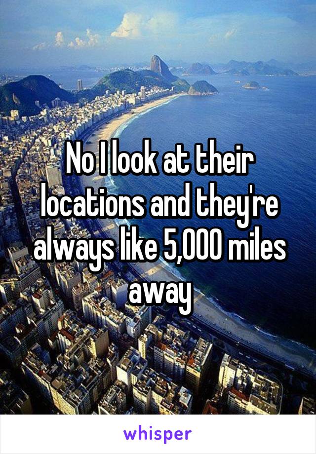 No I look at their locations and they're always like 5,000 miles away