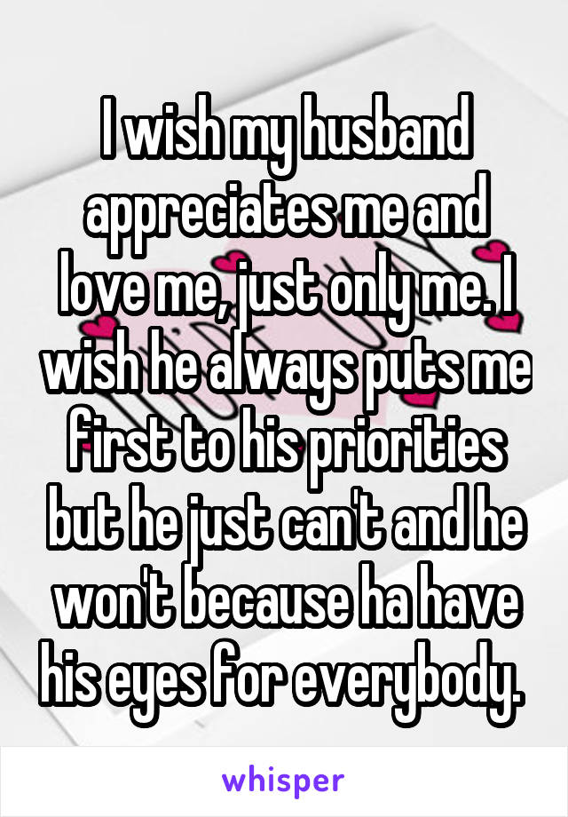 I wish my husband appreciates me and love me, just only me. I wish he always puts me first to his priorities but he just can't and he won't because ha have his eyes for everybody. 