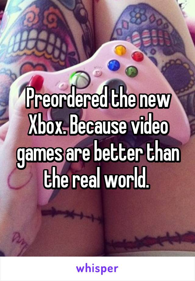 Preordered the new Xbox. Because video games are better than the real world. 