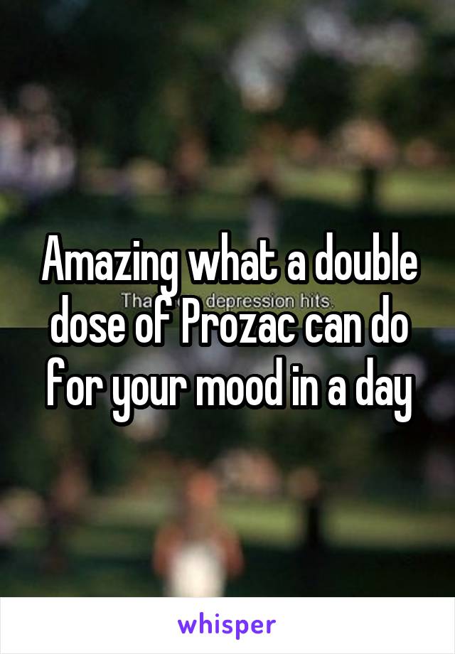 Amazing what a double dose of Prozac can do for your mood in a day