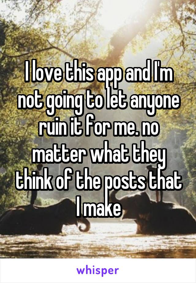I love this app and I'm not going to let anyone ruin it for me. no matter what they think of the posts that I make