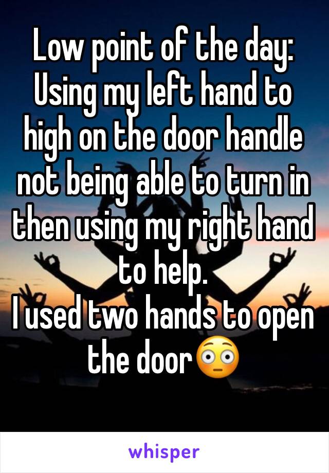 Low point of the day:
Using my left hand to high on the door handle not being able to turn in then using my right hand to help. 
I used two hands to open the door😳