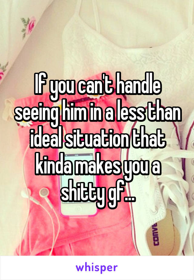 If you can't handle seeing him in a less than ideal situation that kinda makes you a shitty gf...