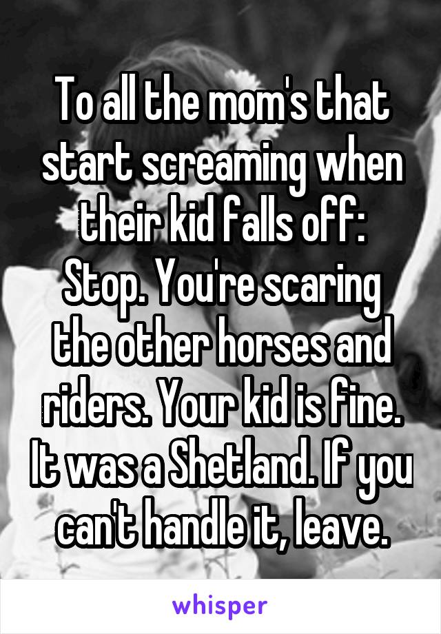 To all the mom's that start screaming when their kid falls off:
Stop. You're scaring the other horses and riders. Your kid is fine. It was a Shetland. If you can't handle it, leave.