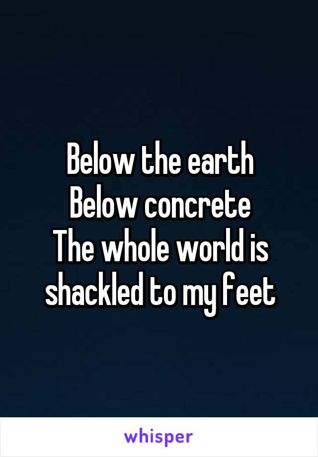 Below the earth
Below concrete
The whole world is shackled to my feet
