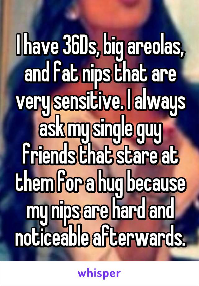 I have 36Ds, big areolas, and fat nips that are very sensitive. I always ask my single guy friends that stare at them for a hug because my nips are hard and noticeable afterwards.