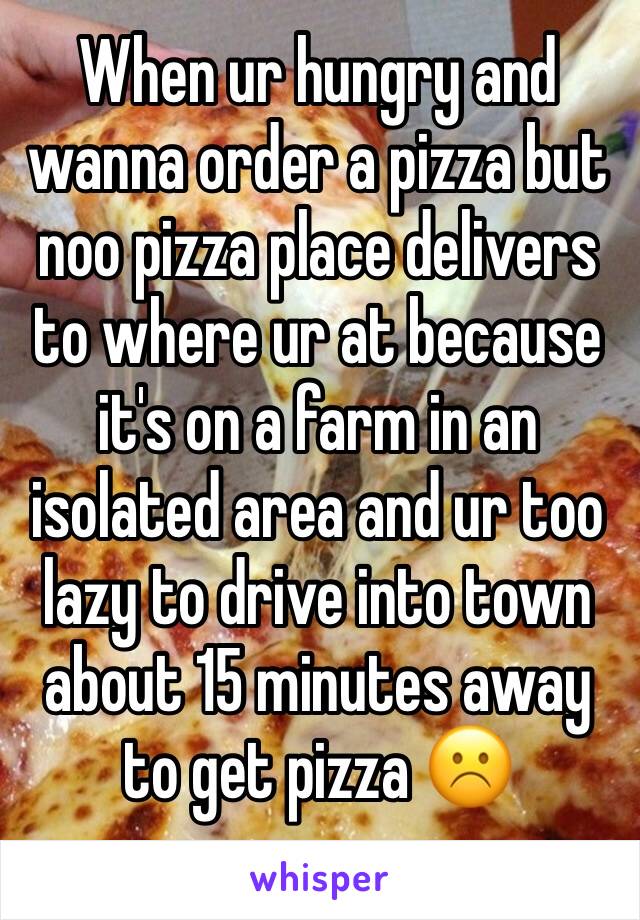 When ur hungry and wanna order a pizza but noo pizza place delivers to where ur at because it's on a farm in an isolated area and ur too lazy to drive into town about 15 minutes away to get pizza ☹️