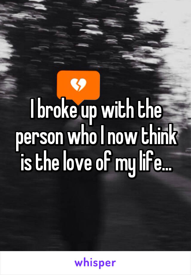 I broke up with the person who I now think is the love of my life...