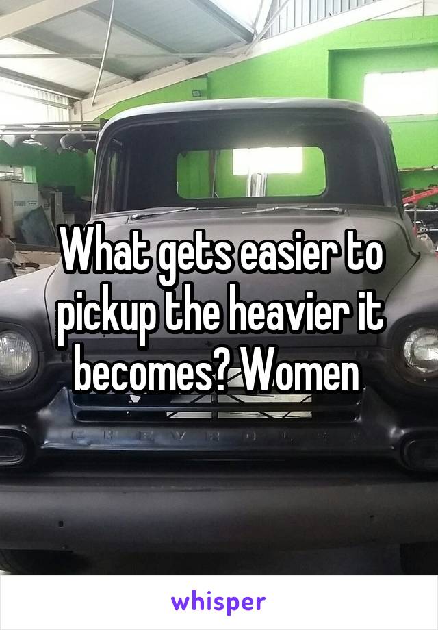 What gets easier to pickup the heavier it becomes? Women 