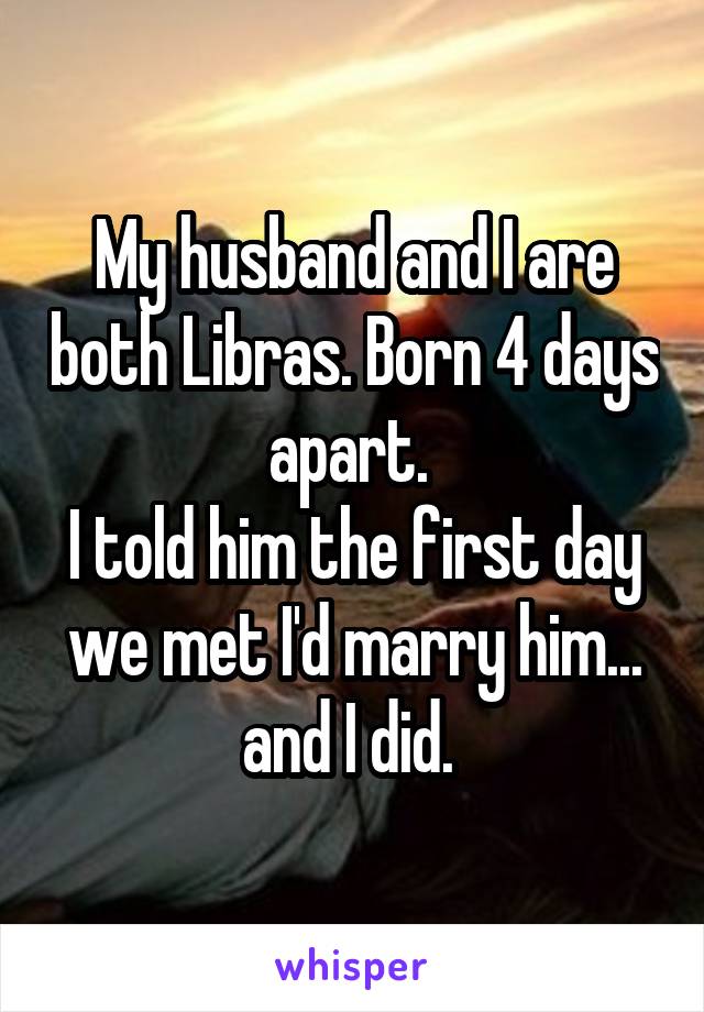 My husband and I are both Libras. Born 4 days apart. 
I told him the first day we met I'd marry him... and I did. 