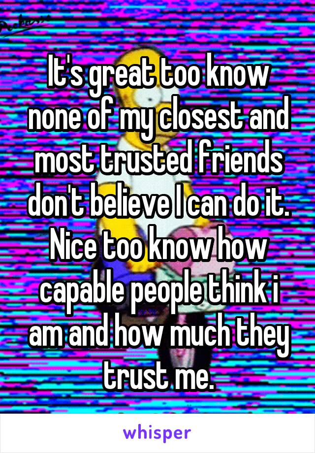 It's great too know none of my closest and most trusted friends don't believe I can do it. Nice too know how capable people think i am and how much they trust me.