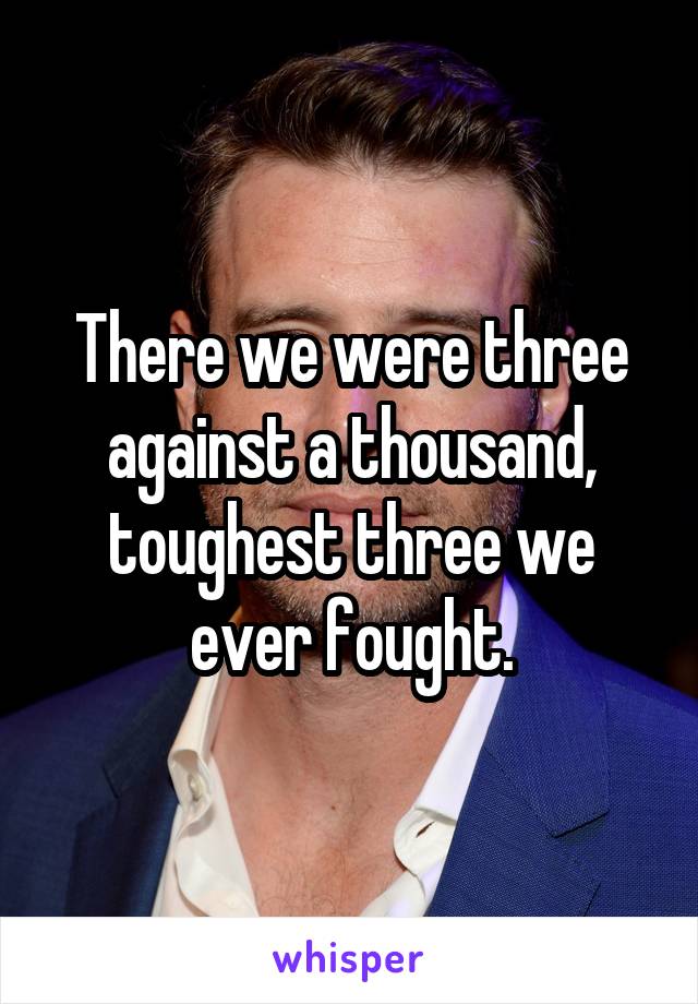 There we were three against a thousand, toughest three we ever fought.