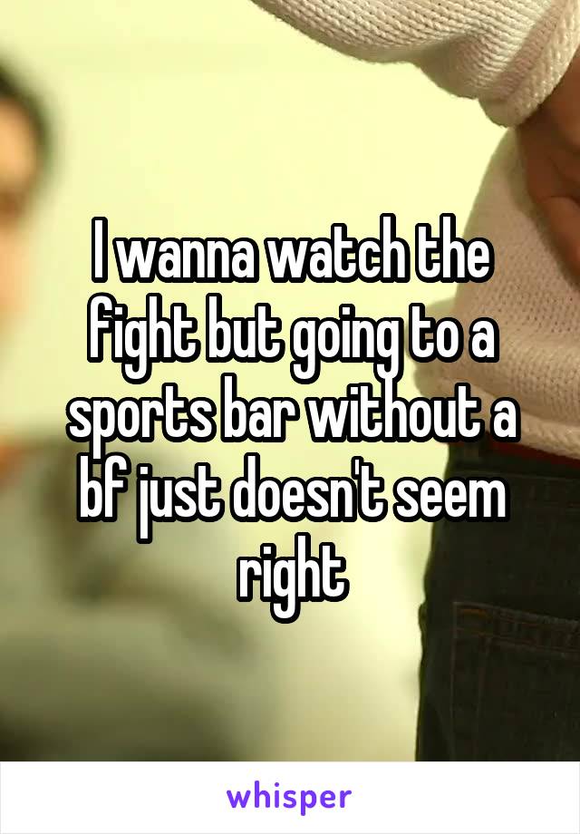 I wanna watch the fight but going to a sports bar without a bf just doesn't seem right