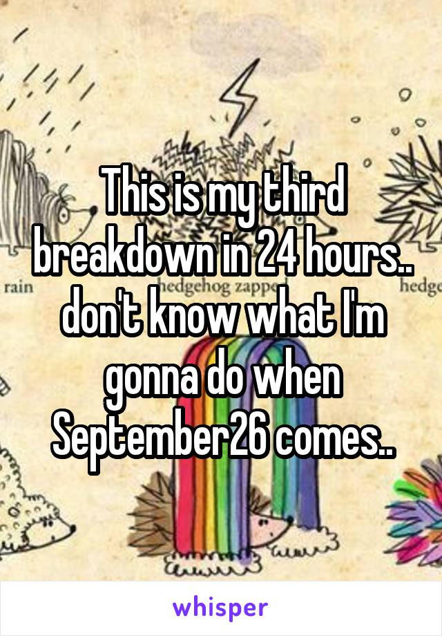 This is my third breakdown in 24 hours.. don't know what I'm gonna do when September26 comes..