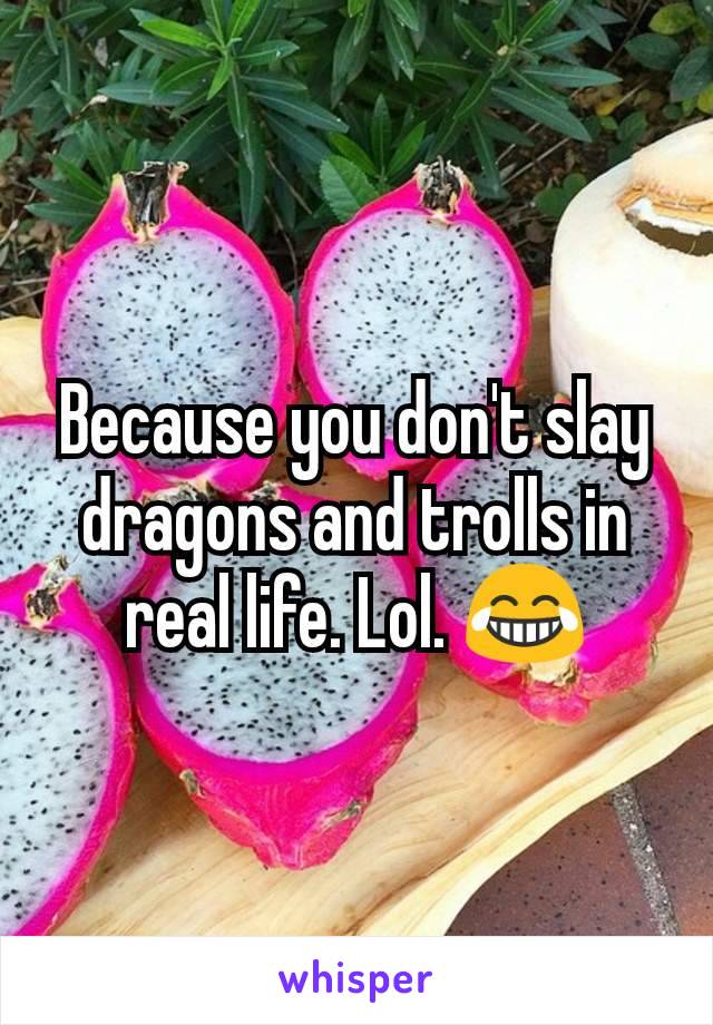 Because you don't slay dragons and trolls in real life. Lol. 😂