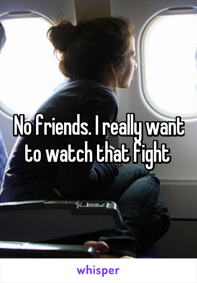 No friends. I really want to watch that fight 