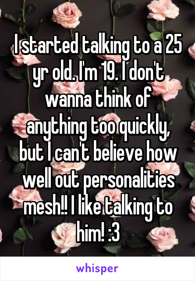 I started talking to a 25 yr old. I'm 19. I don't wanna think of anything too quickly, but I can't believe how well out personalities mesh!! I like talking to him! :3