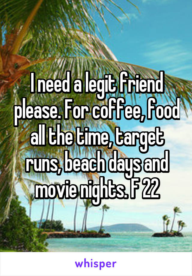 I need a legit friend please. For coffee, food all the time, target runs, beach days and movie nights. F 22