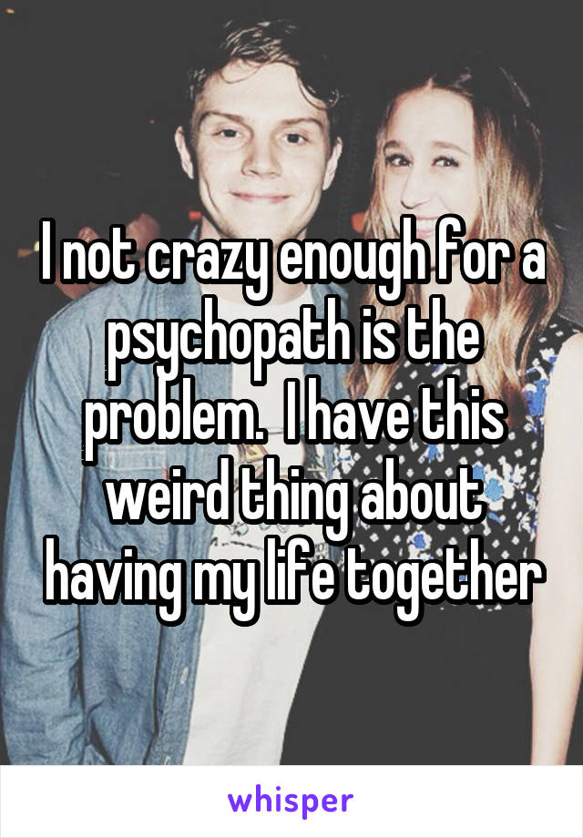 I not crazy enough for a psychopath is the problem.  I have this weird thing about having my life together
