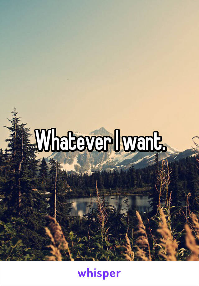 Whatever I want.