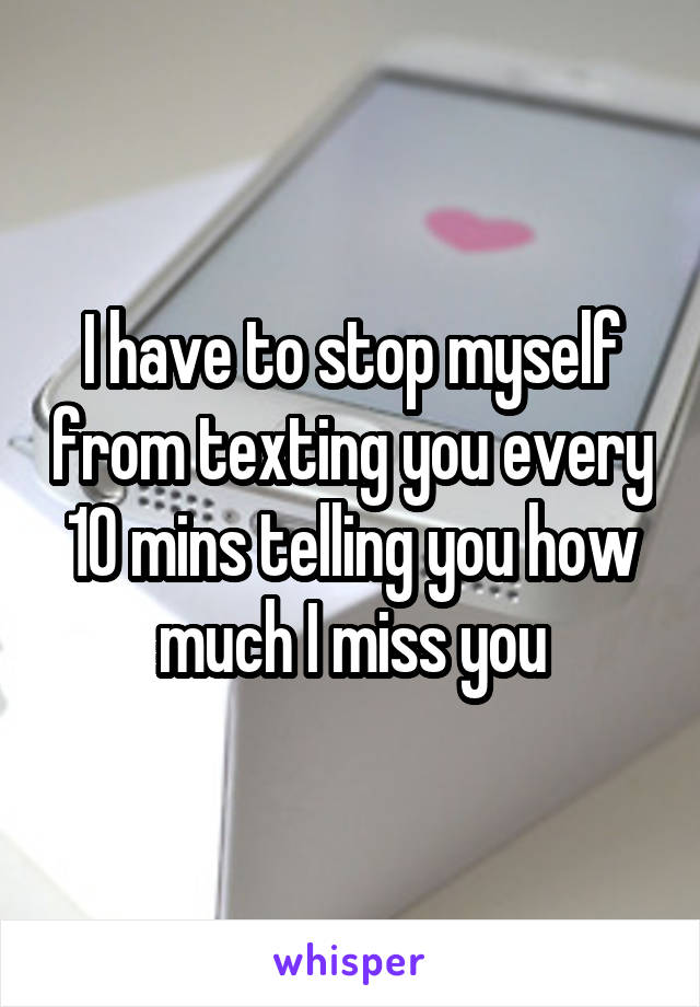 I have to stop myself from texting you every 10 mins telling you how much I miss you