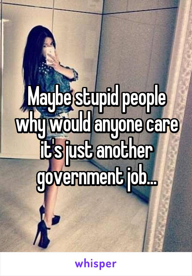 Maybe stupid people why would anyone care it's just another government job...