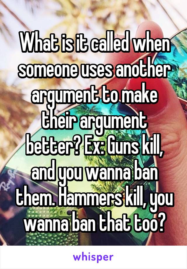 What is it called when someone uses another argument to make their argument better? Ex: Guns kill, and you wanna ban them. Hammers kill, you wanna ban that too?