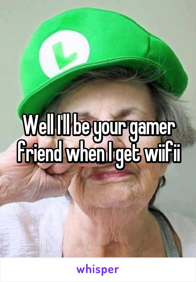 Well I'll be your gamer friend when I get wiifii