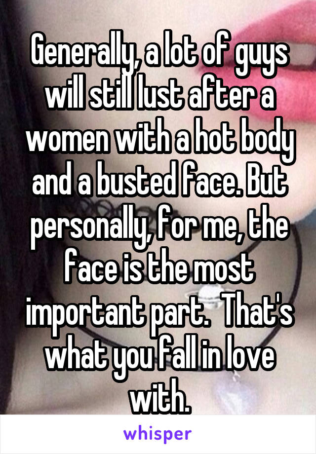 Generally, a lot of guys will still lust after a women with a hot body and a busted face. But personally, for me, the face is the most important part.  That's what you fall in love with.
