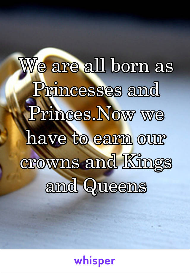 We are all born as Princesses and Princes.Now we have to earn our crowns and Kings and Queens
