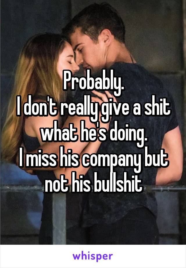 Probably.
I don't really give a shit what he's doing.
I miss his company but not his bullshit