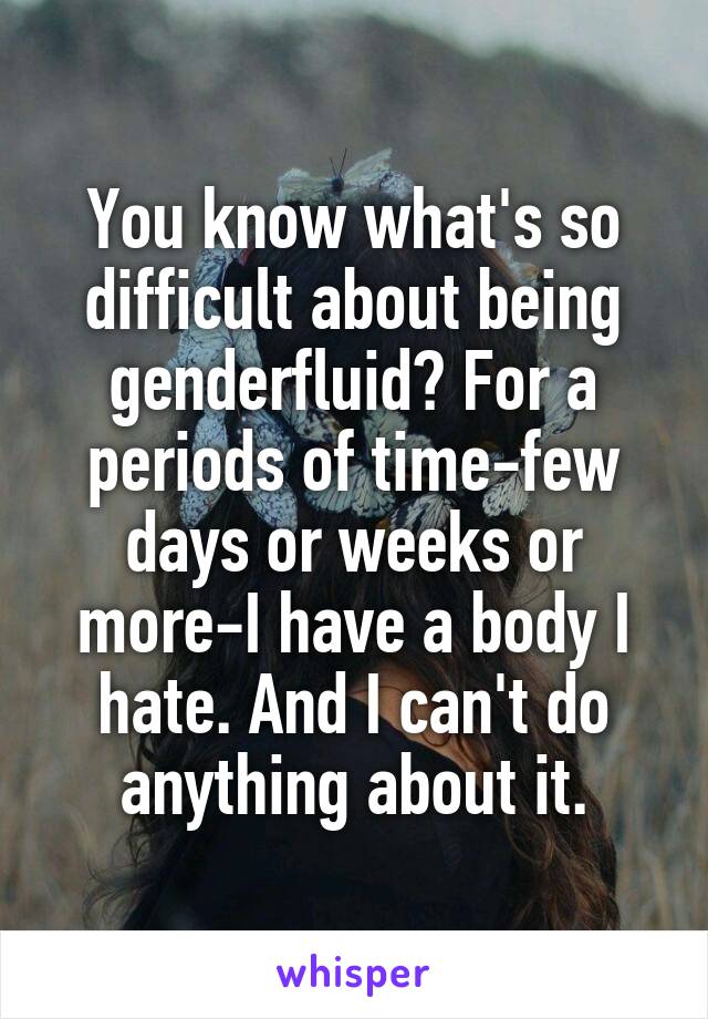You know what's so difficult about being genderfluid? For a periods of time-few days or weeks or more-I have a body I hate. And I can't do anything about it.